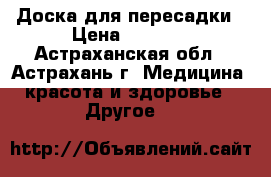Доска для пересадки › Цена ­ 1 980 - Астраханская обл., Астрахань г. Медицина, красота и здоровье » Другое   